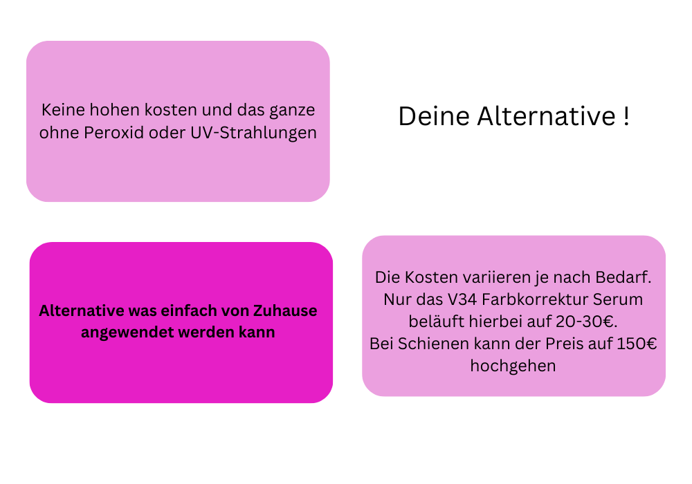 Keine hohen Kosten und daas ganze ohne Peroxid oder UV Strahlungen
Deine Alternative
Alternative was einfach von Zuhause angewendet werden kann.
Die Kosten variieren je nach Bedarf. Nur das V34 Farbkorrekturserum beläuft sich auf 20 bis 30 euro. Bei Schienen kann der Preis auf 150 euro hochgehen
