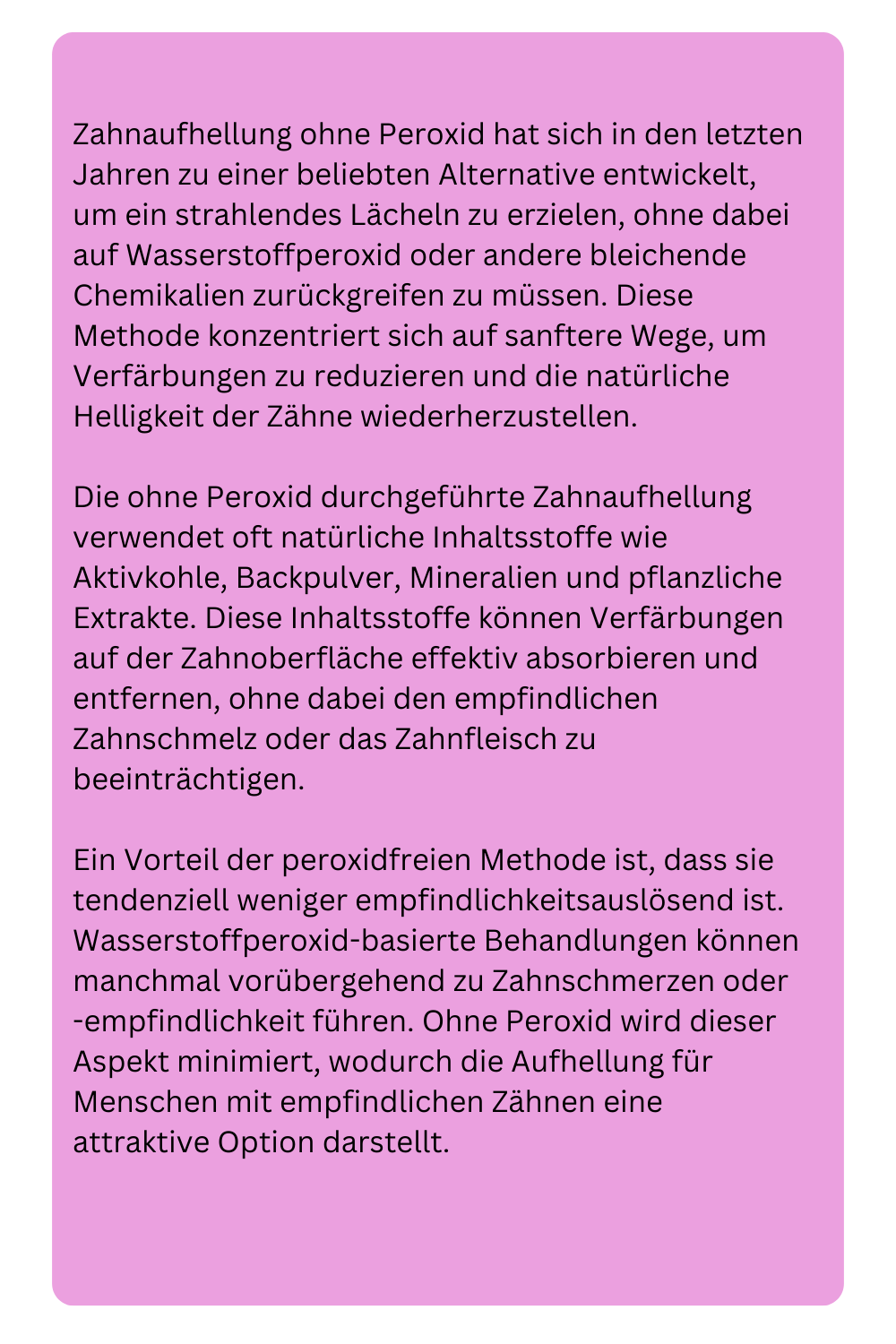 Zahnaufhellung ohne Peroxid hat sich in den letzten Jahren zu einer beliebten Alternative entwickelt, um ein strahlendes Lächeln zu erzielen, ohne dabei auf Wasserstoffperoxid oder andere bleichende Chemikalien zurückgreifen zu müssen. Diese Methode konzentriert sich auf sanftere Wege, um Verfärbungen zu reduzieren und die natürliche Helligkeit der Zähne wiederherzustellen.
Die ohne Peroxid durchgeführte Zahnaufhellung verwendet oft natürliche Inhaltsstoffe wie Aktivkohle, Backpulver, Mineralien